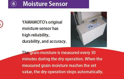 6 Moisture Sensor YAMAMOTO's original moisture sensor has high reliability, durability, and accuracy. The grain moisture is measured every 30 minutes during the dry operation. When the measured grain moisture reaches the set value, the dry operation stops automatically